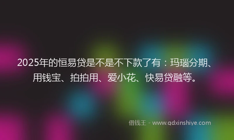 2025年的恒易贷是不是不下款了有：玛瑙分期、用钱宝、拍拍用、爱小花、快易贷融等。