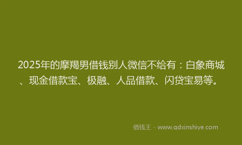 2025年的摩羯男借钱别人微信不给有：白象商城、现金借款宝、极融、人品借款、闪贷宝易等。