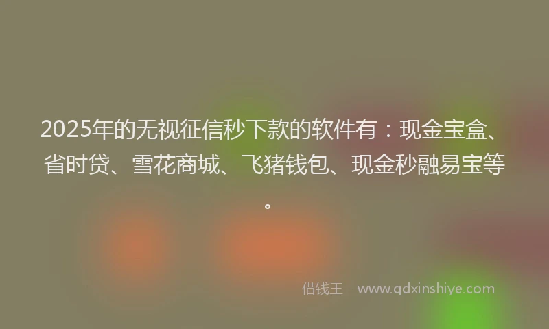 2025年的无视征信秒下款的软件有：现金宝盒、省时贷、雪花商城、飞猪钱包、现金秒融易宝等。
