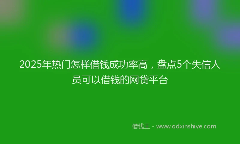 2025年热门怎样借钱成功率高，盘点5个失信人员可以借钱的网贷平台