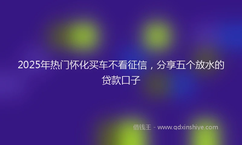 2025年热门怀化买车不看征信，分享五个放水的贷款口子