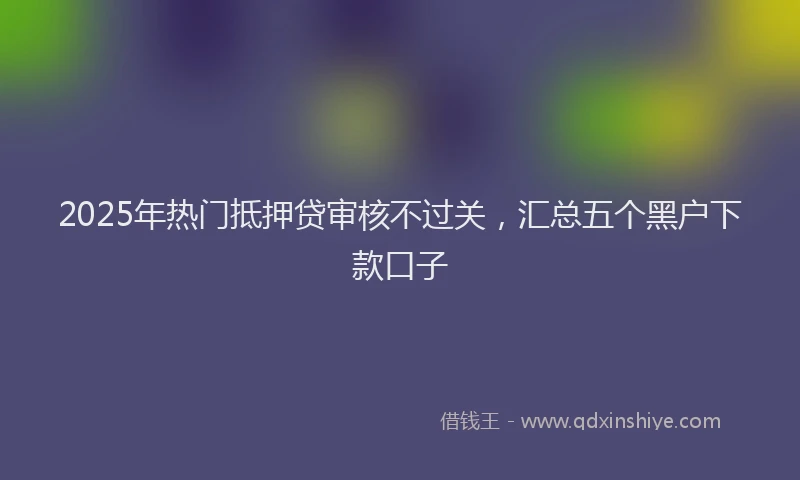 2025年热门抵押贷审核不过关，汇总五个黑户下款口子