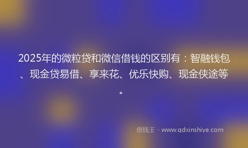 2025年的微粒贷和微信借钱的区别有：智融钱包、现金贷易借、享来花、优乐快购、现金侠途等。