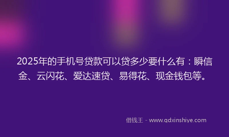 2025年的手机号贷款可以贷多少要什么有：瞬信金、云闪花、爱达速贷、易得花、现金钱包等。