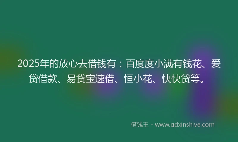 2025年的放心去借钱有：百度度小满有钱花、爱贷借款、易贷宝速借、恒小花、快快贷等。