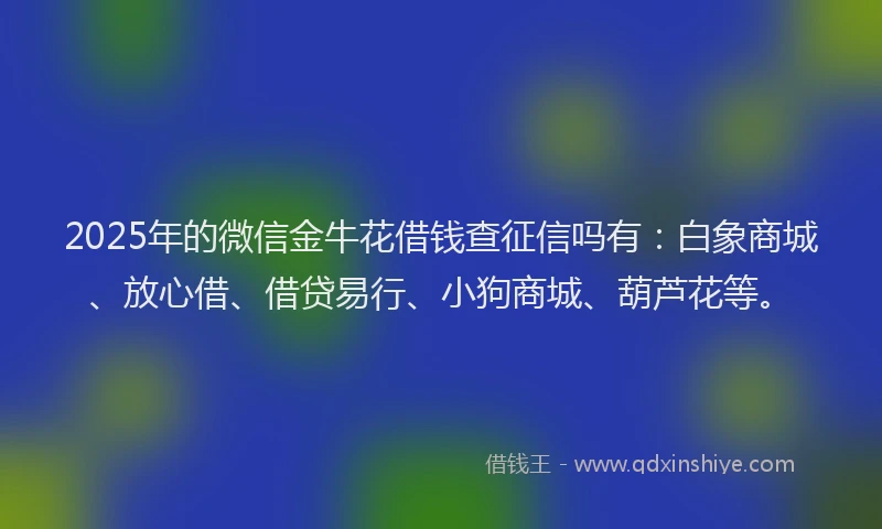 2025年的微信金牛花借钱查征信吗有：白象商城、放心借、借贷易行、小狗商城、葫芦花等。