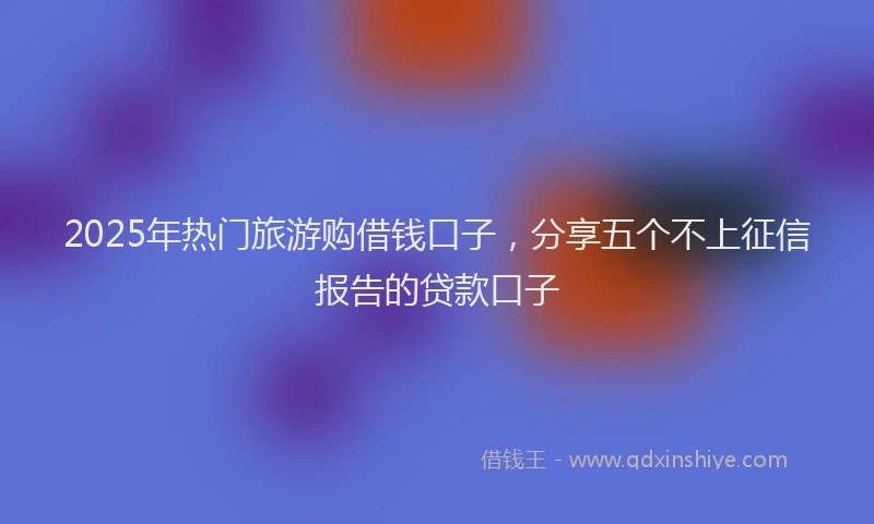 2025年热门旅游购借钱口子，分享五个不上征信报告的贷款口子