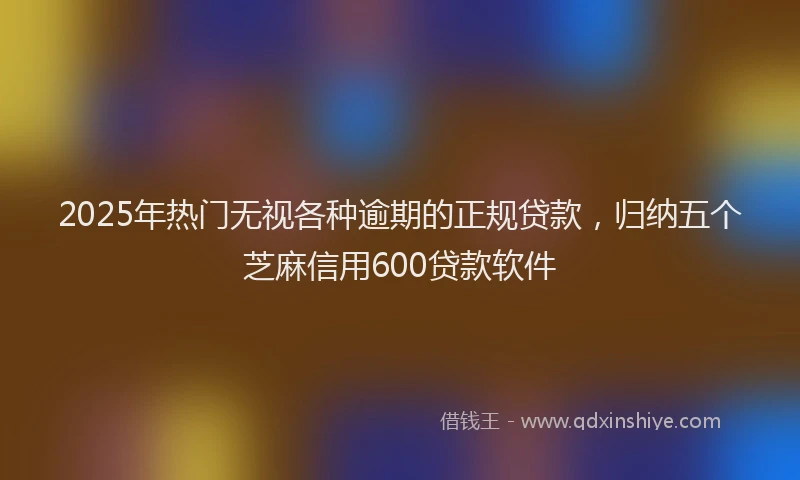 2025年热门无视各种逾期的正规贷款，归纳五个芝麻信用600贷款软件