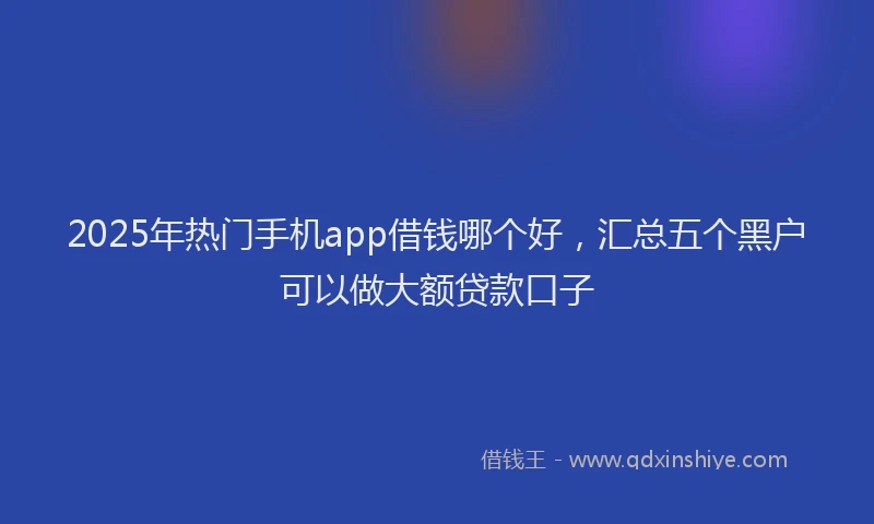 2025年热门手机app借钱哪个好，汇总五个黑户可以做大额贷款口子