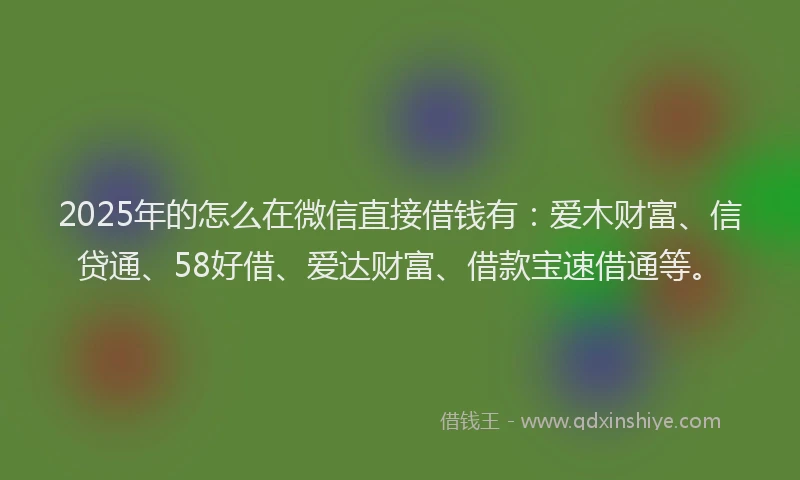 2025年的怎么在微信直接借钱有：爱木财富、信贷通、58好借、爱达财富、借款宝速借通等。