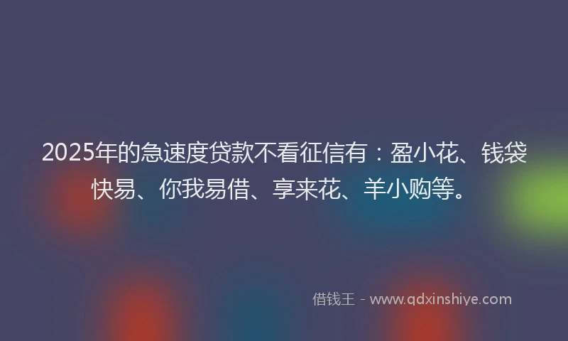 2025年的急速度贷款不看征信有：盈小花、钱袋快易、你我易借、享来花、羊小购等。