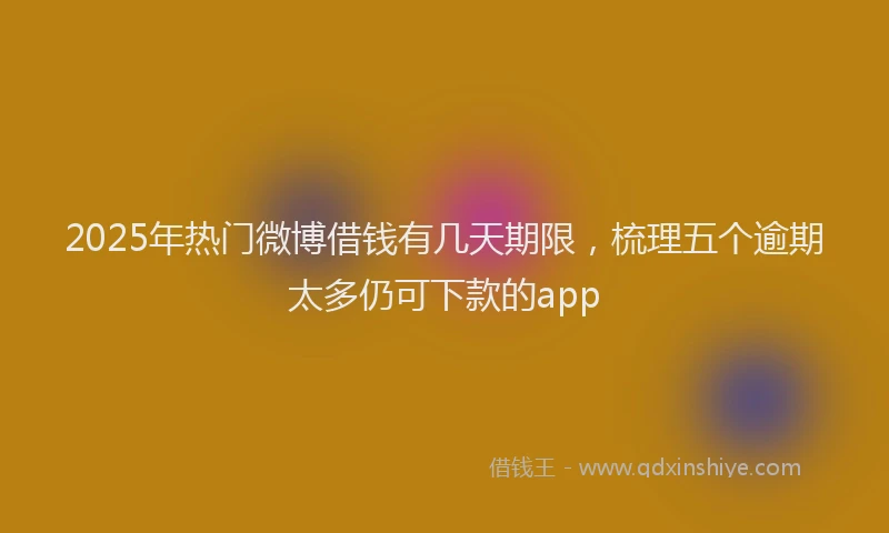 2025年热门微博借钱有几天期限，梳理五个逾期太多仍可下款的app