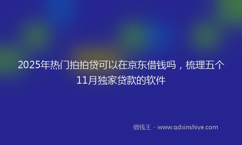 2025年热门拍拍贷可以在京东借钱吗，梳理五个11月独家贷款的软件