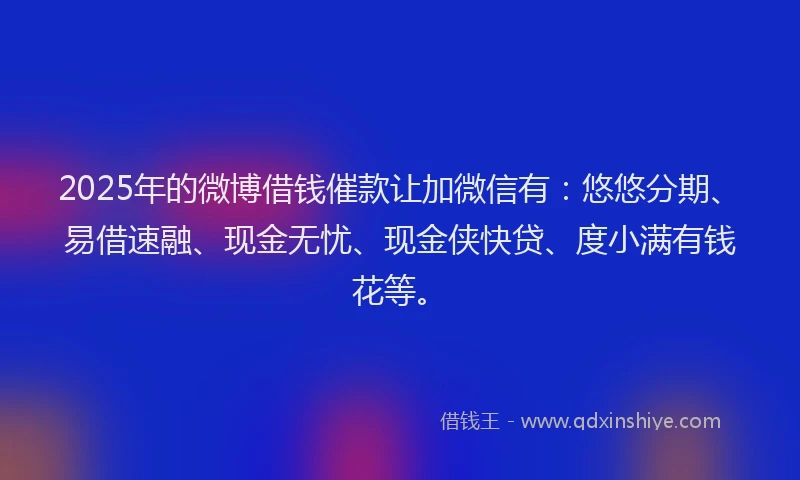 2025年的微博借钱催款让加微信有：悠悠分期、易借速融、现金无忧、现金侠快贷、度小满有钱花等。