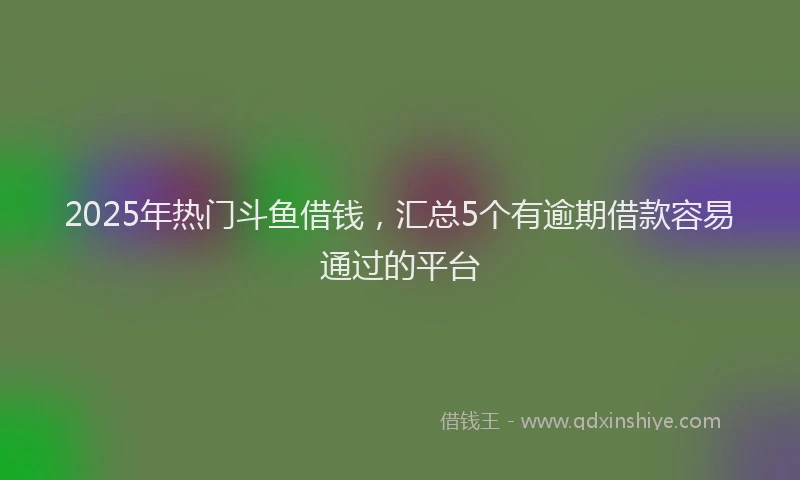 2025年热门斗鱼借钱，汇总5个有逾期借款容易通过的平台