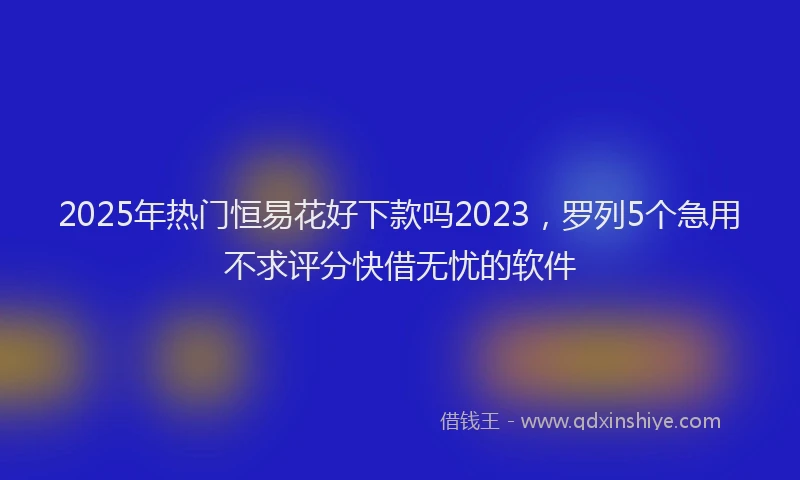 2025年热门恒易花好下款吗2023，罗列5个急用不求评分快借无忧的软件