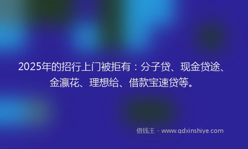 2025年的招行上门被拒有：分子贷、现金贷途、金瀛花、理想给、借款宝速贷等。