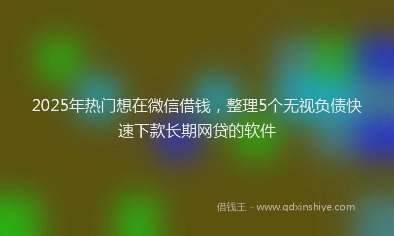 2025年热门想在微信借钱，整理5个无视负债快速下款长期网贷的软件