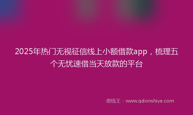 2025年热门无视征信线上小额借款app，梳理五个无忧速借当天放款的平台