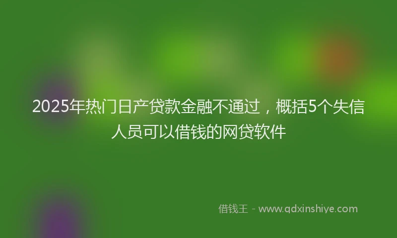 2025年热门日产贷款金融不通过，概括5个失信人员可以借钱的网贷软件
