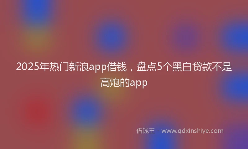 2025年热门新浪app借钱，盘点5个黑白贷款不是高炮的app