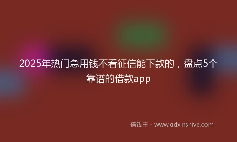 2025年热门急用钱不看征信能下款的，盘点5个靠谱的借款app