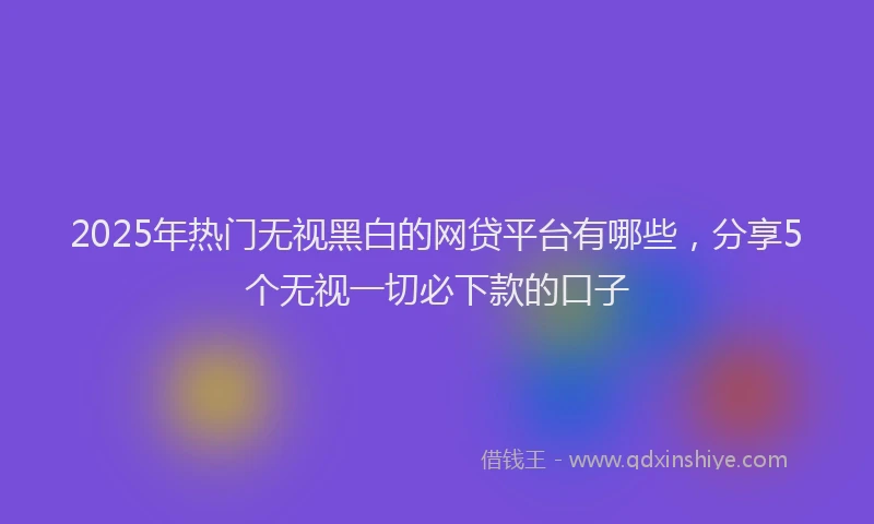 2025年热门无视黑白的网贷平台有哪些，分享5个无视一切必下款的口子
