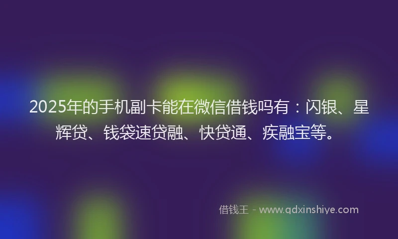 2025年的手机副卡能在微信借钱吗有：闪银、星辉贷、钱袋速贷融、快贷通、疾融宝等。