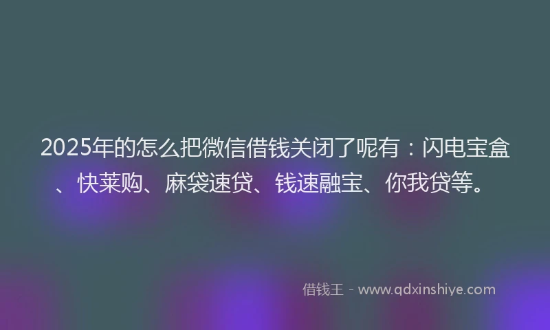 2025年的怎么把微信借钱关闭了呢有：闪电宝盒、快莱购、麻袋速贷、钱速融宝、你我贷等。