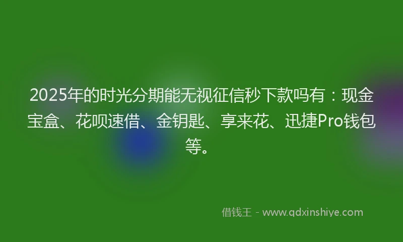 2025年的时光分期能无视征信秒下款吗有：现金宝盒、花呗速借、金钥匙、享来花、迅捷Pro钱包等。