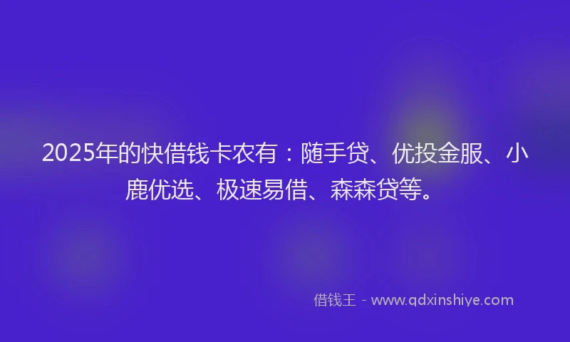 2025年的快借钱卡农有：随手贷、优投金服、小鹿优选、极速易借、森森贷等。