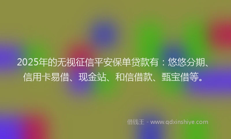 2025年的无视征信平安保单贷款有：悠悠分期、信用卡易借、现金站、和信借款、甄宝借等。