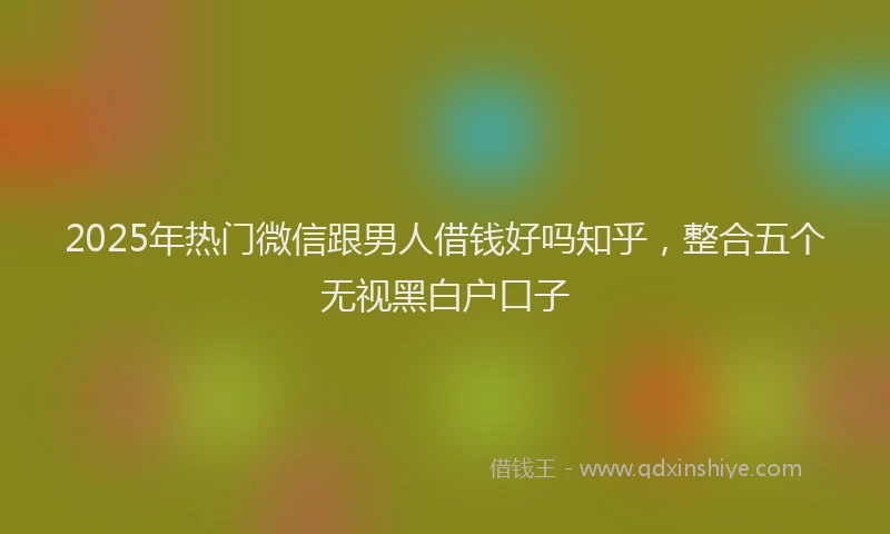 2025年热门微信跟男人借钱好吗知乎，整合五个无视黑白户口子