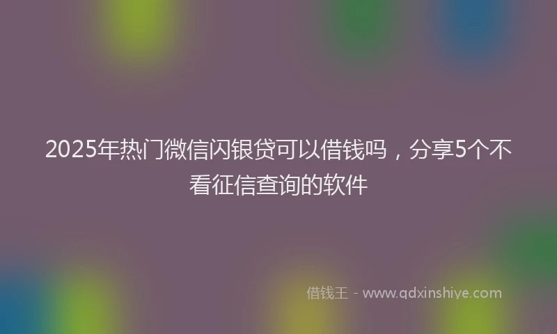 2025年热门微信闪银贷可以借钱吗，分享5个不看征信查询的软件