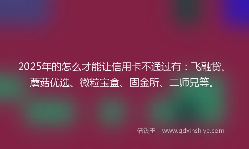 2025年的怎么才能让信用卡不通过有：飞融贷、蘑菇优选、微粒宝盒、固金所、二师兄等。