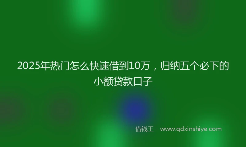 2025年热门怎么快速借到10万，归纳五个必下的小额贷款口子