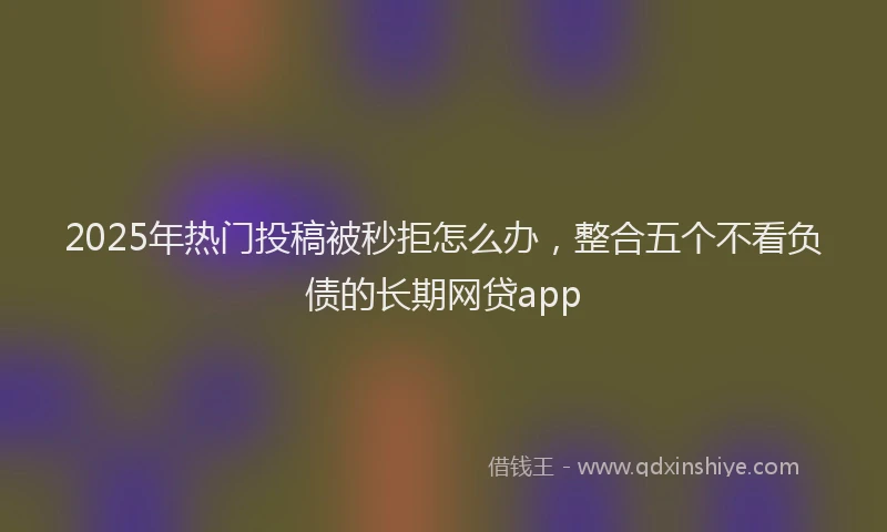 2025年热门投稿被秒拒怎么办，整合五个不看负债的长期网贷app