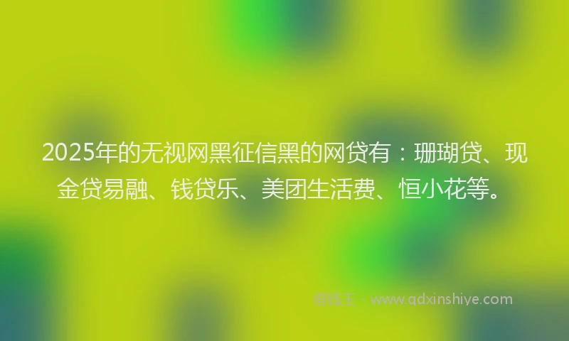 2025年的无视网黑征信黑的网贷有：珊瑚贷、现金贷易融、钱贷乐、美团生活费、恒小花等。