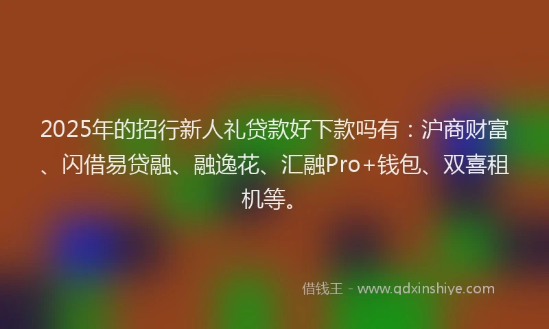 2025年的招行新人礼贷款好下款吗有：沪商财富、闪借易贷融、融逸花、汇融Pro+钱包、双喜租机等。