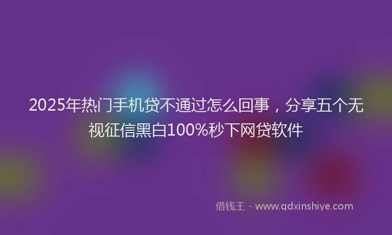 2025年热门手机贷不通过怎么回事，分享五个无视征信黑白100%秒下网贷软件