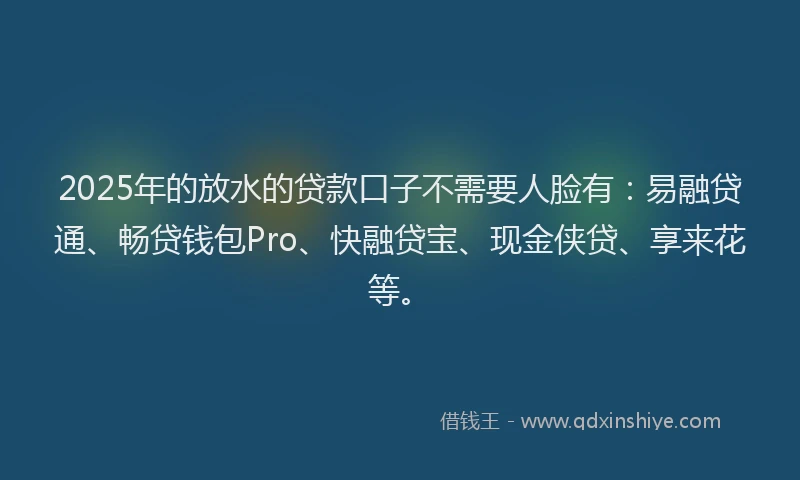 2025年的放水的贷款口子不需要人脸有：易融贷通、畅贷钱包Pro、快融贷宝、现金侠贷、享来花等。
