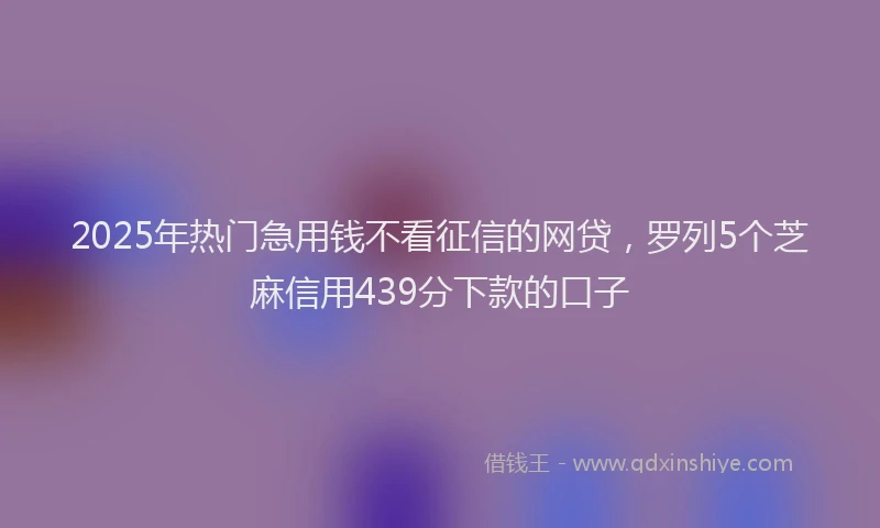2025年热门急用钱不看征信的网贷，罗列5个芝麻信用439分下款的口子