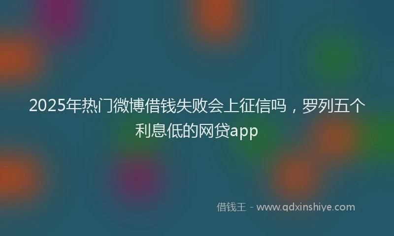 2025年热门微博借钱失败会上征信吗，罗列五个利息低的网贷app