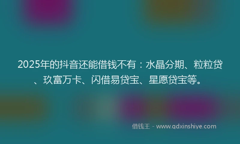 2025年的抖音还能借钱不有：水晶分期、粒粒贷、玖富万卡、闪借易贷宝、星愿贷宝等。