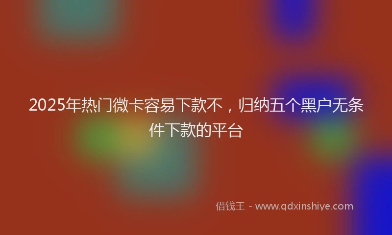 2025年热门微卡容易下款不，归纳五个黑户无条件下款的平台