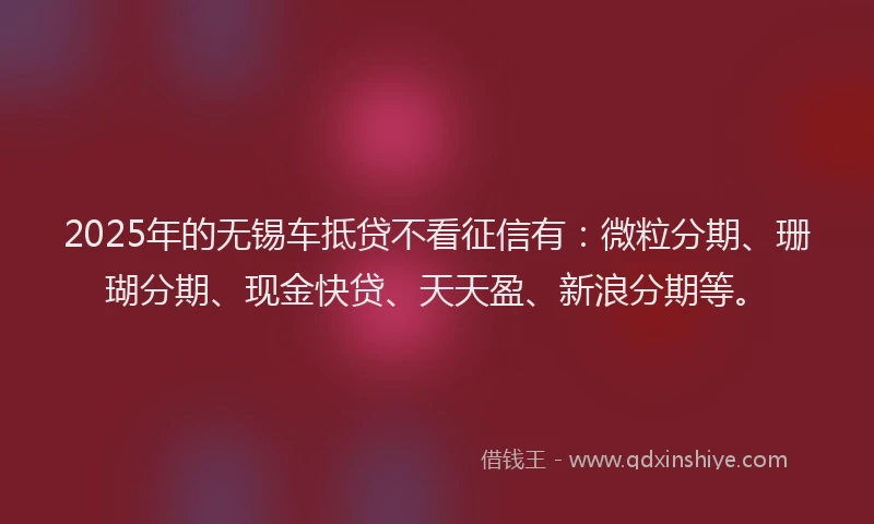 2025年的无锡车抵贷不看征信有：微粒分期、珊瑚分期、现金快贷、天天盈、新浪分期等。