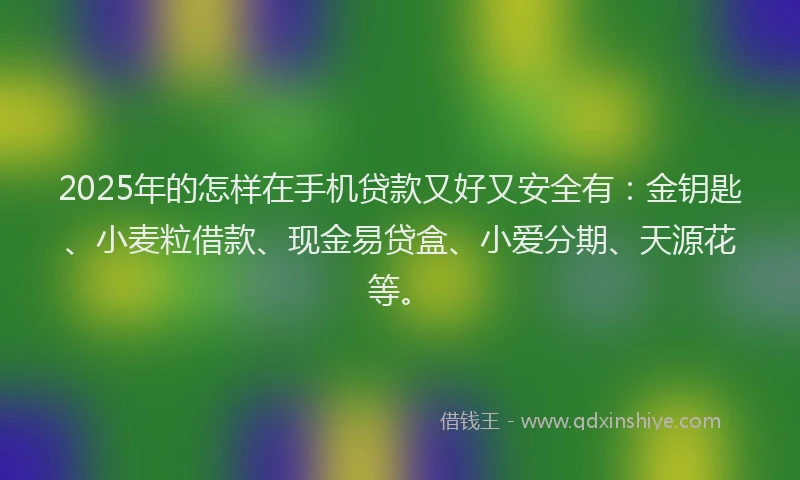2025年的怎样在手机贷款又好又安全有：金钥匙、小麦粒借款、现金易贷盒、小爱分期、天源花等。