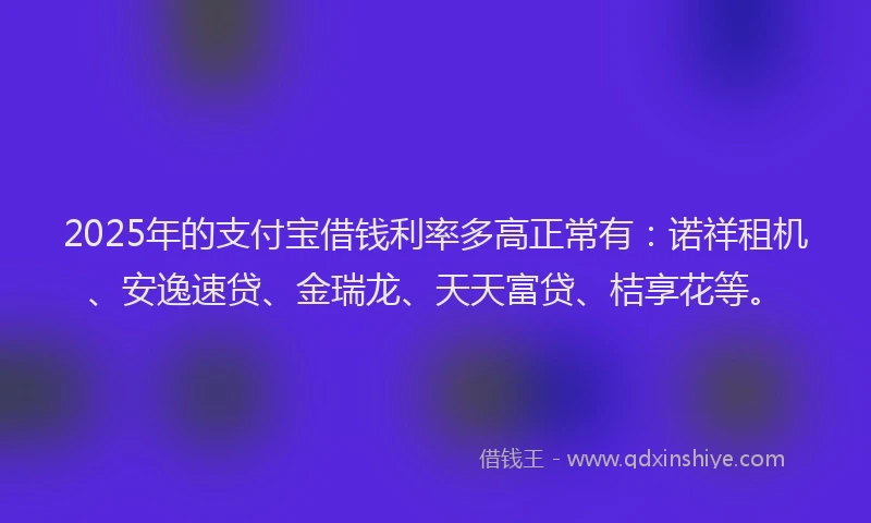2025年的支付宝借钱利率多高正常有：诺祥租机、安逸速贷、金瑞龙、天天富贷、桔享花等。