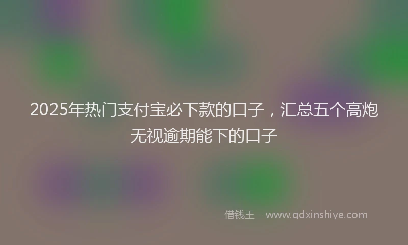 2025年热门支付宝必下款的口子，汇总五个高炮无视逾期能下的口子