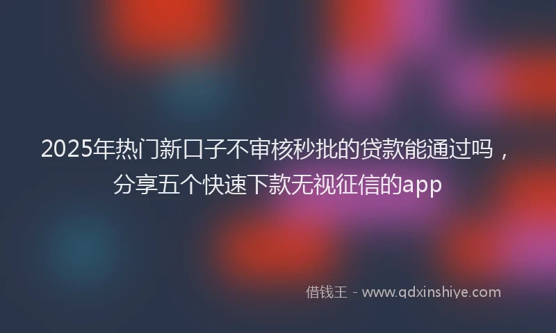 2025年热门新口子不审核秒批的贷款能通过吗，分享五个快速下款无视征信的app